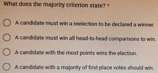 What does the majority criterion state? *
A candidate must win a reelection to be declared a winner.
A candidate must win all head-to-head comparisons to win.
A candidate with the most points wins the election.
A candidate with a majority of first-place votes should win.