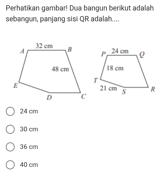 Perhatikan gambar! Dua bangun berikut adalah
sebangun, panjang sisi QR adalah....
24 cm
30 cm
36 cm
40 cm