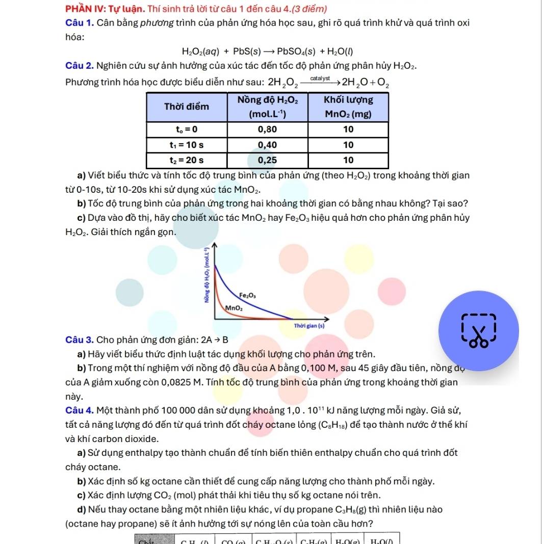 PHÄN IV: Tự luận. Thí sinh trả lời từ câu 1 đến câu 4.(3 điểm)
Câu 1. Cân bằng phương trình của phản ứng hóa học sau, ghi rõ quá trình khử và quá trình oxi
hóa:
H_2O_2(aq)+PbS(s)to PbSO_4(s)+H_2O(l)
Câu 2. Nghiên cứu sự ảnh hưởng của xúc tác đến tốc độ phản ứng phân hủy H_2O_2.
Phương trình hóa học được biểu diễn như sau: 2H_2O_2xrightarrow catalyst2H_2O+O_2
a) Viết biểu thức và tính tốc độ trung bình của phản ứng (theo H_2O_2) trong khoảng thời gian
từ 0-10s, từ 10-20s khi sử dụng xúc tác MnO_2.
b) Tốc độ trung bình của phản ứng trong hai khoảng thời gian có bằng nhau không? Tại sao?
c) Dựa vào đồ thị, hãy cho biết xúc tác Mn O_2 hay Fe_2O_3 hiệu quả hơn cho phản ứng phân hủy
H_2O_2. Giải thích ngắn gọn.
Fe_2O_3
MnO_2
Thời gian (s)
Câu 3. Cho phản ứng đơn giản: 2Ato B
a) Hãy viết biểu thức định luật tác dụng khối lượng cho phản ứng trên.
b) Trong một thí nghiệm với nồng độ đầu của A bằng 0,100 M, sau 45 giây đầu tiên, nồng độ
của A giảm xuống còn 0,0825 M. Tính tốc độ trung bình của phản ứng trong khoảng thời gian
này.
Câu 4. Một thành phố 100 000 dân sử dụng khoảng 1,0 . 10^(11)kJ năng lượng mỗi ngày. Giả sử,
tất cả năng lượng đó đến từ quá trình đốt cháy octane lỏng (C_8H_18) để tạo thành nước ở thể khí
và khí carbon dioxide.
a) Sử dụng enthalpy tạo thành chuẩn để tính biến thiên enthalpy chuẩn cho quá trình đốt
cháy octane.
b) Xác định số kg octane cần thiết để cung cấp năng lượng cho thành phố mỗi ngày.
c) Xác định lượng CO_2 (mol) phát thải khi tiêu thụ số kg octane nói trên.
d) Nếu thay octane bằng một nhiên liệu khác, ví dụ propane C_3H_8(g) thì nhiên liệu nào
(octane hay propane) sẽ ít ảnh hưởng tới sự nóng lên của toàn cầu hơn?
H.O(σ)