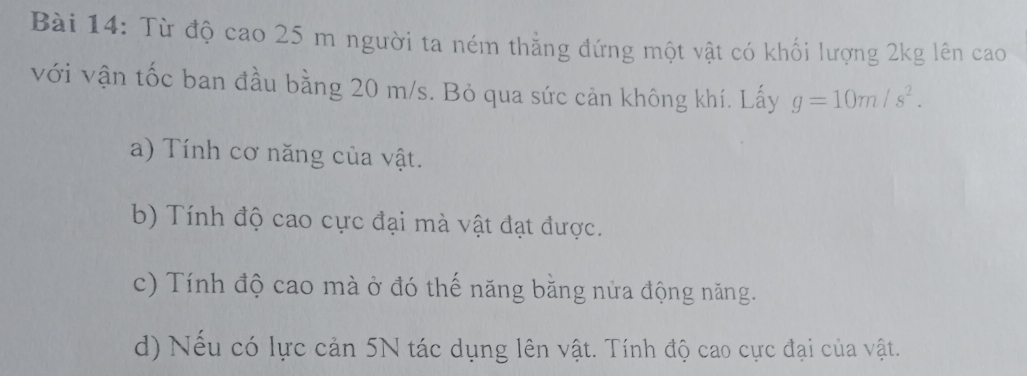 Từ độ cao 25 m người ta ném thẳng đứng một vật có khối lượng 2kg lên cao 
với vận tốc ban đầu bằng 20 m/s. Bỏ qua sức cản không khí. Lấy g=10m/s^2. 
a) Tính cơ năng của vật. 
b) Tính độ cao cực đại mà vật đạt được. 
c) Tính độ cao mà ở đó thế năng bằng nửa động năng. 
d) Nếu có lực cản 5N tác dụng lên vật. Tính độ cao cực đại của vật.