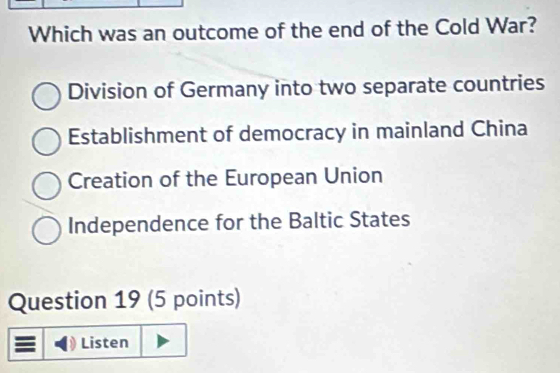 Which was an outcome of the end of the Cold War?
Division of Germany into two separate countries
Establishment of democracy in mainland China
Creation of the European Union
Independence for the Baltic States
Question 19 (5 points)
Listen