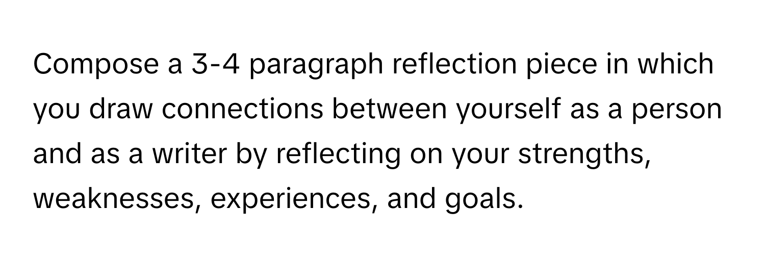 Compose a 3-4 paragraph reflection piece in which you draw connections between yourself as a person and as a writer by reflecting on your strengths, weaknesses, experiences, and goals.