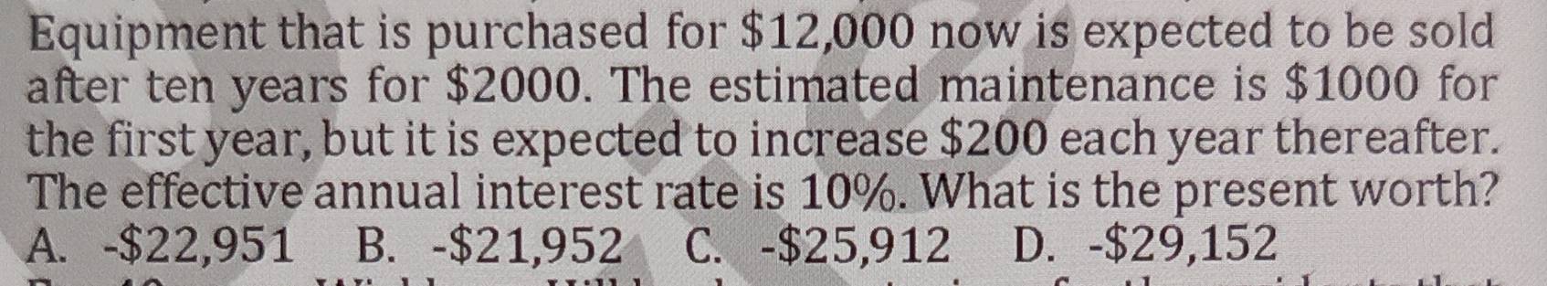 Equipment that is purchased for $12,000 now is expected to be sold
after ten years for $2000. The estimated maintenance is $1000 for
the first year, but it is expected to increase $200 each year thereafter.
The effective annual interest rate is 10%. What is the present worth?
A. -$22,951 B. -$21,952 C. -$25,912 D. -$29,152