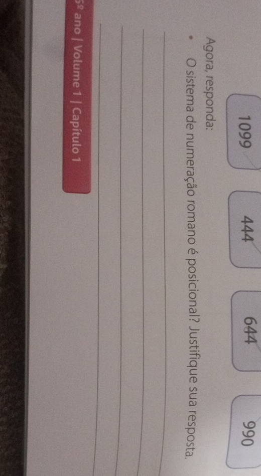 1099 444 644 990 
Agora, responda: 
O sistema de numeração romano é posicional? Justifique sua resposta. 
_ 
_ 
_ 
_ 
5^(_ circ) ano | Volume 1 | Capítulo 1