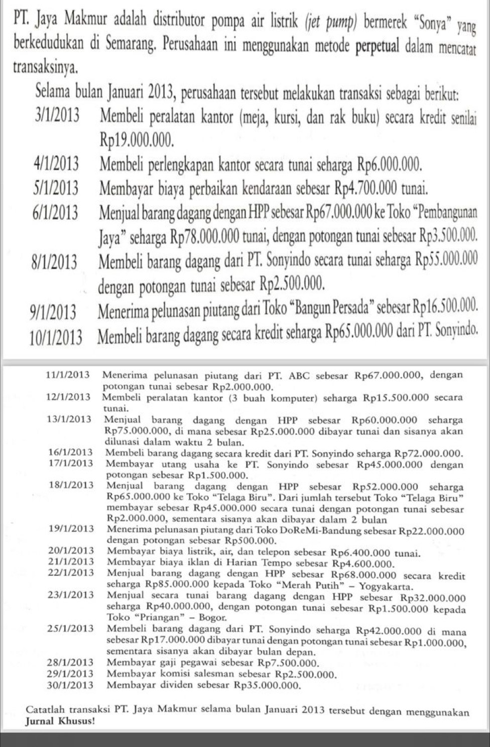 PT. Jaya Makmur adalah distributor pompa air listrik (jet pump) bermerek “Sonya” yang
berkedudukan di Semarang. Perusahaan ini menggunakan metode perpetual dalam mencatat
transaksinya.
Selama bulan Januari 2013, perusahaan tersebut melakukan transaksi sebagai berikut:
3/1/2013 Membeli peralatan kantor (meja, kursi, dan rak buku) secara kredit senilai
Rp19.000.000.
4/1/2013 Membeli perlengkapan kantor secara tunai seharga Rp6.000.000.
5/1/2013 Membayar biaya perbaikan kendaraan sebesar Rp4.700.000 tunai.
6/1/2013 Menjual barang dagang dengan HPP sebesar Rp67.000.000 ke Toko “Pembangunan
Jaya” seharga Rp78.000.000 tunai, dengan potongan tunai sebesar Rp3.500.000.
8/1/2013 Membeli barang dagang dari PT. Sonyindo secara tunai seharga Rp55.000.000
dengan potongan tunai sebesar Rp2.500.000.
9/1/2013 Menerima pelunasan piutang dari Toko “Bangun Persada” sebesar Rp16.500.000.
10/1/2013 Membeli barang dagang secara kredit seharga Rp65.000.000 dari PT. Sonyindo.
11/1/2013 Menerima pelunasan piutang dari PT. ABC sebesar Rp67.000.000, dengan
potongan tunai sebesar Rp2.000.000.
12/1/2013 Membeli peralatan kantor (3 buah komputer) seharga Rp15.500.000 secara
tunai.
13/1/2013 Menjual barang dagang dengan HPP sebesar Rp60.000.000 seharga
Rp75.000.000, di mana sebesar Rp25.000.000 dibayar tunai dan sisanya akan
dilunasi dalam waktu 2 bulan.
16/1/2013 Membeli barang dagang secara kredit dari PT. Sonyindo seharga Rp72.000.000.
17/1/2013 Membayar utang usaha ke PT. Sonyindo sebesar Rp45.000.000 dengan
potongan sebesar Rp1.500.000.
18/1/2013 Menjual barang dagang dengan HPP sebesar Rp52.000.000 seharga
Rp65.000.000 ke Toko “Telaga Biru”. Dari jumlah tersebut Toko “Telaga Biru”
membayar sebesar Rp45.000.000 secara tunai dengan potongan tunai sebesar
Rp2.000.000, sementara sisanya akan dibayar dalam 2 bulan
19/1/2013 Menerima pelunasan piutang dari Toko DoReMi-Bandung sebesar Rp22.000.000
dengan potongan sebesar Rp500.000.
20/1/2013 Membayar biaya listrik, air, dan telepon sebesar Rp6.400.000 tunai.
21/1/2013 Membayar biaya iklan di Harian Tempo sebesar Rp4.600.000.
22/1/2013 Menjual barang dagang dengan HPP sebesar Rp68.000.000 secara kredit
seharga Rp85.000.000 kepada Toko “Merah Putih” - Yogyakarta.
23/1/2013 Menjual secara tunai barang dagang dengan HPP sebesar Rp32.000.000
seharga Rp40.000.000, dengan potongan tunai sebesar Rp1.500.000 kepada
Toko “Priangan” - Bogor.
25/1/2013 Membeli barang dagang dari PT. Sonyindo seharga Rp42.000.000 di mana
sebesar Rp17.000.000 dibayar tunai dengan potongan tunai sebesar Rp1.000.000,
sementara sisanya akan dibayar bulan depan.
28/1/2013 Membayar gaji pegawai sebesar Rp7.500.000.
29/1/2013 Membayar komisi salesman sebesar Rp2.500.000.
30/1/2013 Membayar dividen sebesar Rp35.000.000.
Catatlah transaksi PT. Jaya Makmur selama bulan Januari 2013 tersebut dengan menggunakan
Jurnal Khusus!