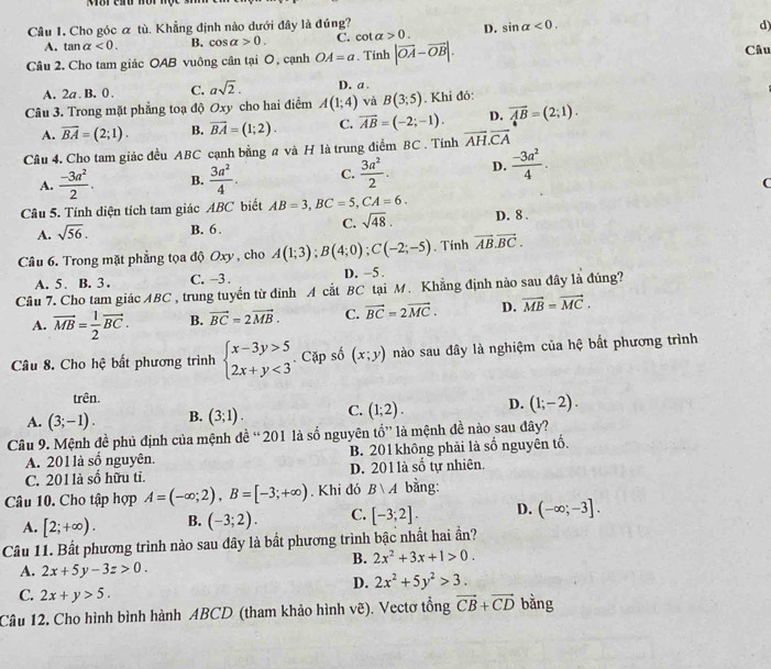 Cho góc ơ tù. Khẳng định nào dưới đây là đúng?
A. tan alpha <0. B. cos alpha >0. C. cot alpha >0. D. sin alpha <0.
d)
Câu 2. Cho tam giác OAB vuông cần tại O, cạnh OA=a. Tính |vector OA-vector OB|. Câu
A. 2a . B. 0 . C. asqrt(2). D. a .
Câu 3. Trong mặt phẳng toạ độ Oxy cho hai điểm A(1;4) và B(3;5). Khi đó:
A. overline BA=(2;1). B. vector BA=(1;2). C. overline AB=(-2;-1). D. overline AB=(2;1).
Cầu 4. Cho tam giác đều ABC cạnh bằng a và H là trung điểm BC . Tính overline AH.overline CA
A.  (-3a^2)/2 . B.  3a^2/4 . C.  3a^2/2 . D.  (-3a^2)/4 .
C
Câu 5. Tính diện tích tam giác ABC biết AB=3,BC=5,CA=6. D. 8 .
A. sqrt(56). B. 6 . C. sqrt(48).
Câu 6. Trong mặt phẳng tọa độ Oxy , cho A(1;3);B(4;0);C(-2;-5). Tính vector AB.vector BC.
A. 5 . B. 3 . C. -3 . D. -5.
Câu 7. Cho tam giác ABC , trung tuyến từ đỉnh A cắt BC tại M. Khẳng định nào sau đây là đúng?
A. vector MB= 1/2 vector BC. B. vector BC=2vector MB. C. vector BC=2vector MC. D. vector MB=vector MC.
Câu 8. Cho hệ bất phương trình beginarrayl x-3y>5 2x+y<3endarray.. Cặp số (x;y) nào sau đây là nghiệm của hệ bắt phương trình
trên.
A. (3;-1). B. (3;1). C. (1;2). D. (1;-2).
Câu 9. Mệnh đề phủ định của mệnh đề “ 201 là số nguyên tổ” là mệnh đề nào sau đây?
A. 201 là số nguyên. B. 201 không phải là số nguyên tố.
C. 201 là số hữu tỉ. D. 201 là số tự nhiên.
Câu 10. Cho tập hợp A=(-∈fty ;2),B=[-3;+∈fty ). Khi đó Bvee A bằng:
A. [2;+∈fty ). B. (-3;2). C. [-3;2]. D. (-∈fty ;-3].
Câu 11. Bất phương trình nào sau dây là bất phương trình bậc nhất hai ần?
B. 2x^2+3x+1>0.
A. 2x+5y-3z>0.
D. 2x^2+5y^2>3.
C. 2x+y>5.
Câu 12. Cho hình bình hành ABCD (tham khảo hình vẽ). Vectơ tổng vector CB+vector CD bằng