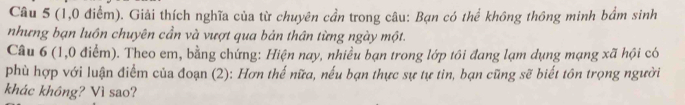 (1,0 điểm). Giải thích nghĩa của từ chuyên cần trong câu: Bạn có thể không thông minh bẩm sinh 
nhưng bạn luôn chuyên cần và vượt qua bản thân từng ngày một. 
Câu 6 (1,0 điểm). Theo em, bằng chứng: Hiện nay, nhiều bạn trong lớp tôi đang lạm dụng mạng xã hội có 
phù hợp với luận điểm của đoạn (2): Hơn thế nữa, nếu bạn thực sự tự tin, bạn cũng sẽ biết tôn trọng người 
khác không? Vì sao?