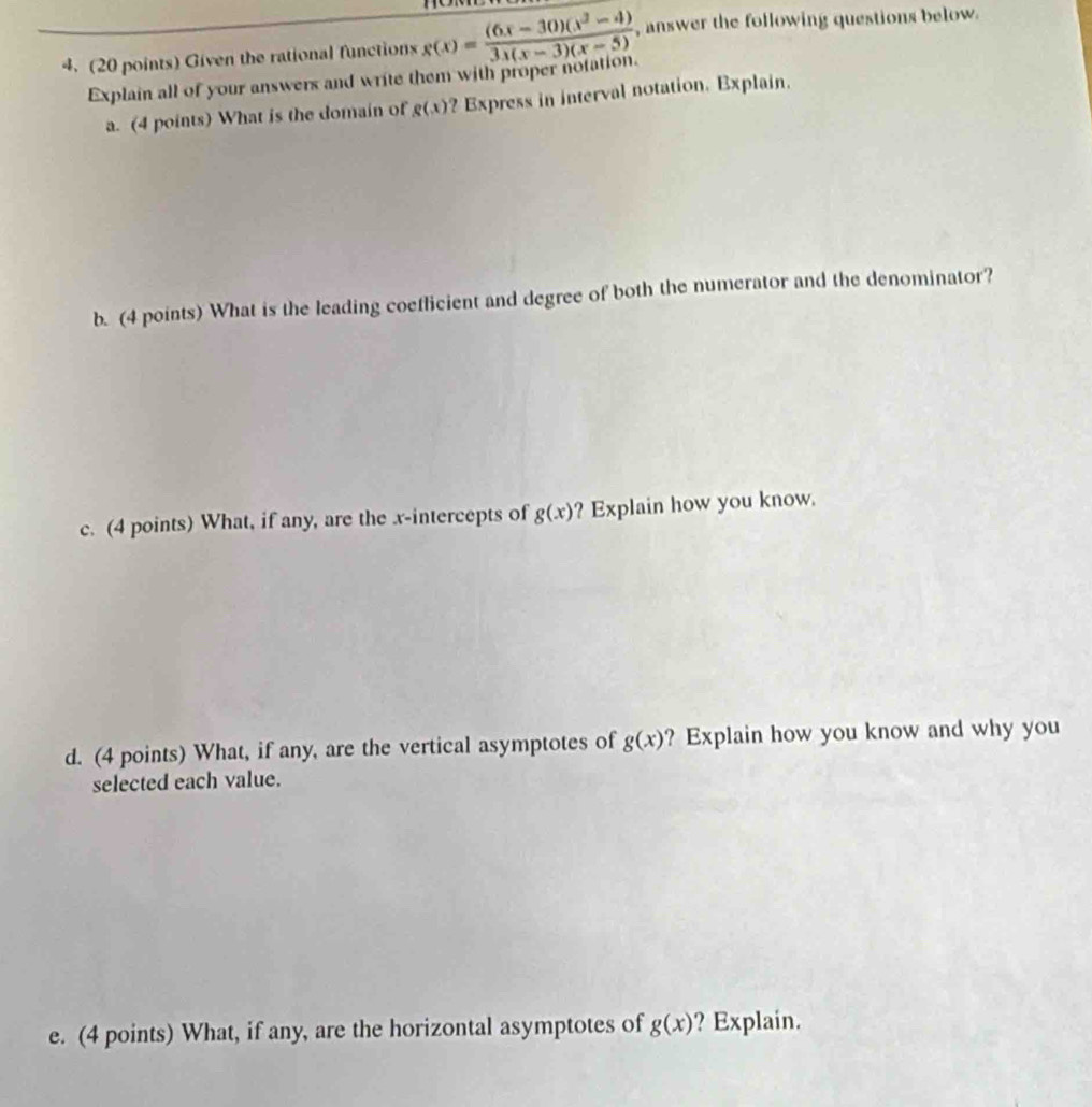 to 
4. (20 points) Given the rational functions x(x)= ((6x-30)(x^2-4))/3x(x-3)(x-5)  , answer the following questions below. 
Explain all of your answers and write them with proper notation. 
a. (4 points) What is the domain of g(x) ? Express in interval notation. Explain. 
b. (4 points) What is the leading coeflicient and degree of both the numerator and the denominator? 
c. (4 points) What, if any, are the x-intercepts of g(x) ? Explain how you know. 
d. (4 points) What, if any, are the vertical asymptotes of g(x) ? Explain how you know and why you 
selected each value. 
e. (4 points) What, if any, are the horizontal asymptotes of g(x) ? Explain.