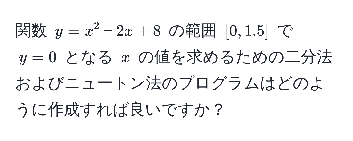 関数 $y = x^2 - 2x + 8$ の範囲 $[0, 1.5]$ で $y = 0$ となる $x$ の値を求めるための二分法およびニュートン法のプログラムはどのように作成すれば良いですか？