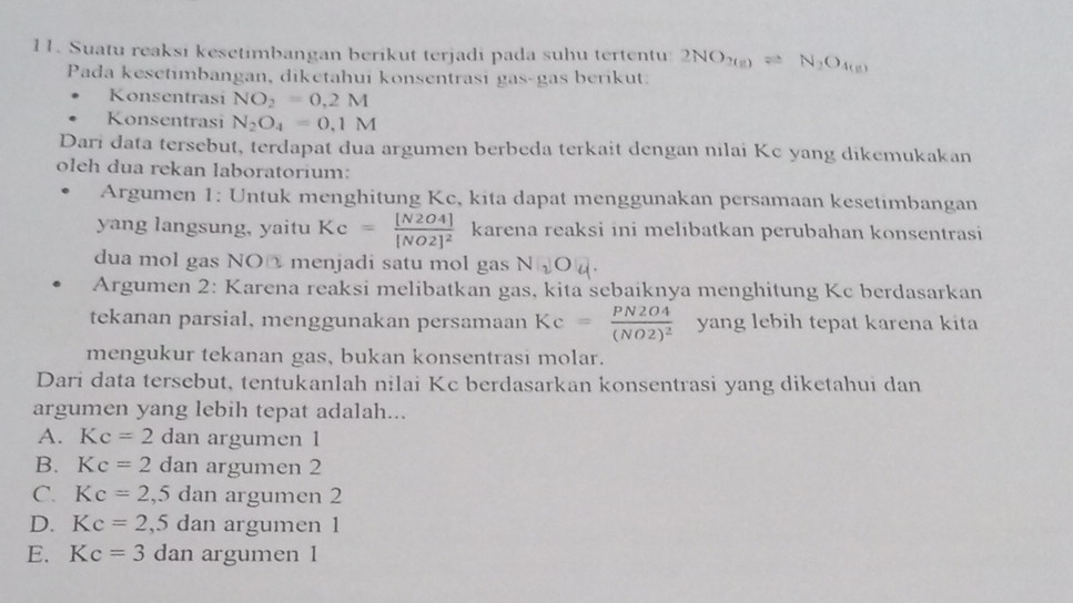 Suatu reaksi kesetimbangan berikut terjadi pada suhu tertentu: 2NO_2(g)leftharpoons N_2O_4(g)
Pada kesetimbangan, diketahui konsentrasi gas-gas berikut:
Konsentrasi NO_2=0.2M
Konsentrasi N_2O_4=0.1M
Dari data tersebut, terdapat dua argumen berbeda terkait dengan nilai Kc yang dikemukakan
oleh dua rekan laboratorium:
Argumen 1: Untuk menghitung Kc, kita dapat menggunakan persamaan kesetimbangan
yang langsung, yaitu Kc=frac [N2O4][NO2]^2 karena reaksi ini melibatkan perubahan konsentrasi
dua mol gas NO@ menjadi satu mol gas N_2O_4. 
Argumen 2: Karena reaksi melibatkan gas, kita sebaiknya menghitung Kc berdasarkan
tekanan parsial, menggunakan persamaan Kc=frac PN2O4(NO2)^2 yang lebih tepat karena kita
mengukur tekanan gas, bukan konsentrasi molar.
Dari data tersebut, tentukanlah nilai Kc berdasarkan konsentrasi yang diketahui dan
argumen yang lebih tepat adalah...
A. Kc=2 dan argumen 1
B. Kc=2 dan argumen 2
C. Kc=2,5dan argumen 2
D. Kc=2,5dan argumen 1
E. Kc=3 dan argumen 1