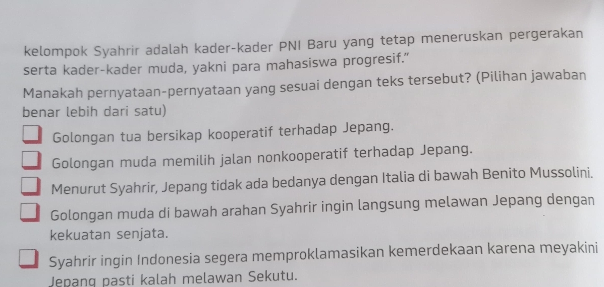 kelompok Syahrir adalah kader-kader PNI Baru yang tetap meneruskan pergerakan
serta kader-kader muda, yakni para mahasiswa progresif.”
Manakah pernyataan-pernyataan yang sesuai dengan teks tersebut? (Pilihan jawaban
benar lebih dari satu)
Golongan tua bersikap kooperatif terhadap Jepang.
Golongan muda memilih jalan nonkooperatif terhadap Jepang.
Menurut Syahrir, Jepang tidak ada bedanya dengan Italia di bawah Benito Mussolini.
Golongan muda di bawah arahan Syahrir ingin langsung melawan Jepang dengan
kekuatan senjata.
Syahrir ingin Indonesia segera memproklamasikan kemerdekaan karena meyakini
Jepanq pasti kalah melawan Sekutu.