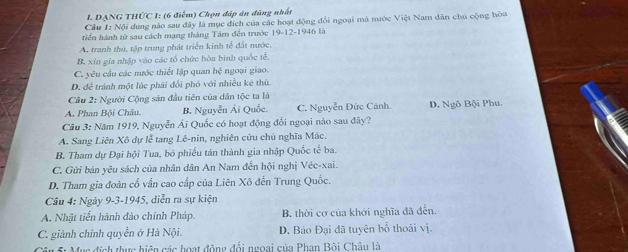 DẠNG THỨC I: (6 điểm) Chọn đáp án đúng nhất
Câu I: Nội dung nào sau đây là mục đích của các hoạt động đổi ngoại mà nước Việt Nam dân chủ cộng hòa
tiến hành từ sau cách mạng tháng Tám đến trước 19 -12-1946 là
A. tranh thủ. tập trung phát triển kinh tể đất nước.
B. xin gia nhập vào các tổ chức hòa bình quốc tế.
C. yêu cầu các nước thiết lập quan hệ ngoại giao.
D. để tránh một lúc phải đối phó với nhiều kê thù.
Cầu 2: Người Cộng sản đầu tiên của dân tộc ta là
A. Phan Bội Châu. B. Nguyễn Ái Quốc. C. Nguyễn Đức Cảnh. D. Ngô Bội Phu.
Câu 3: Năm 1919, Nguyễn Ái Quốc có hoạt động đối ngoại nào sau đây?
A. Sang Liên Xô dự lễ tang Lê-nin, nghiên cứu chủ nghĩa Mác.
B. Tham dự Đại hội Tua, bỏ phiếu tán thành gia nhập Quốc tế ba.
C. Gửi bản yêu sách của nhân dân An Nam đến hội nghị Véc-xai.
D. Tham gia đoàn cố vấn cao cấp của Liên Xô đến Trung Quốc.
Câu 4: Ngày 9-3-1945, diễn ra sự kiện
A. Nhật tiến hành đảo chính Pháp. B. thời cơ của khởi nghĩa đã đến.
C. giành chính quyền ở Hà Nội. D. Bảo Đại đã tuyên bố thoái vị.
Câu 5: Mục đích thực hiện các hoạt động đối ngoai của Phan Bôi Châu là