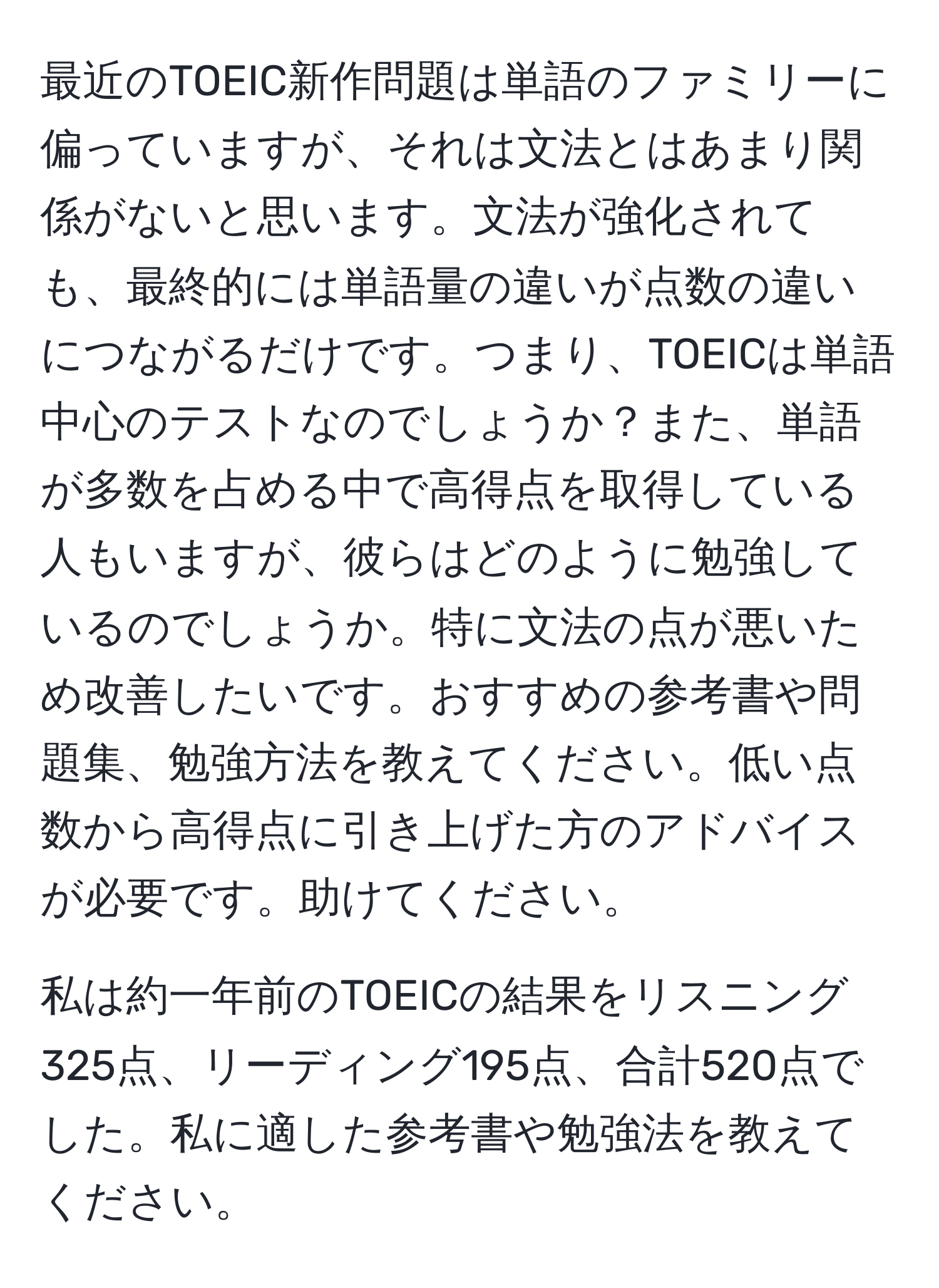 最近のTOEIC新作問題は単語のファミリーに偏っていますが、それは文法とはあまり関係がないと思います。文法が強化されても、最終的には単語量の違いが点数の違いにつながるだけです。つまり、TOEICは単語中心のテストなのでしょうか？また、単語が多数を占める中で高得点を取得している人もいますが、彼らはどのように勉強しているのでしょうか。特に文法の点が悪いため改善したいです。おすすめの参考書や問題集、勉強方法を教えてください。低い点数から高得点に引き上げた方のアドバイスが必要です。助けてください。

私は約一年前のTOEICの結果をリスニング325点、リーディング195点、合計520点でした。私に適した参考書や勉強法を教えてください。