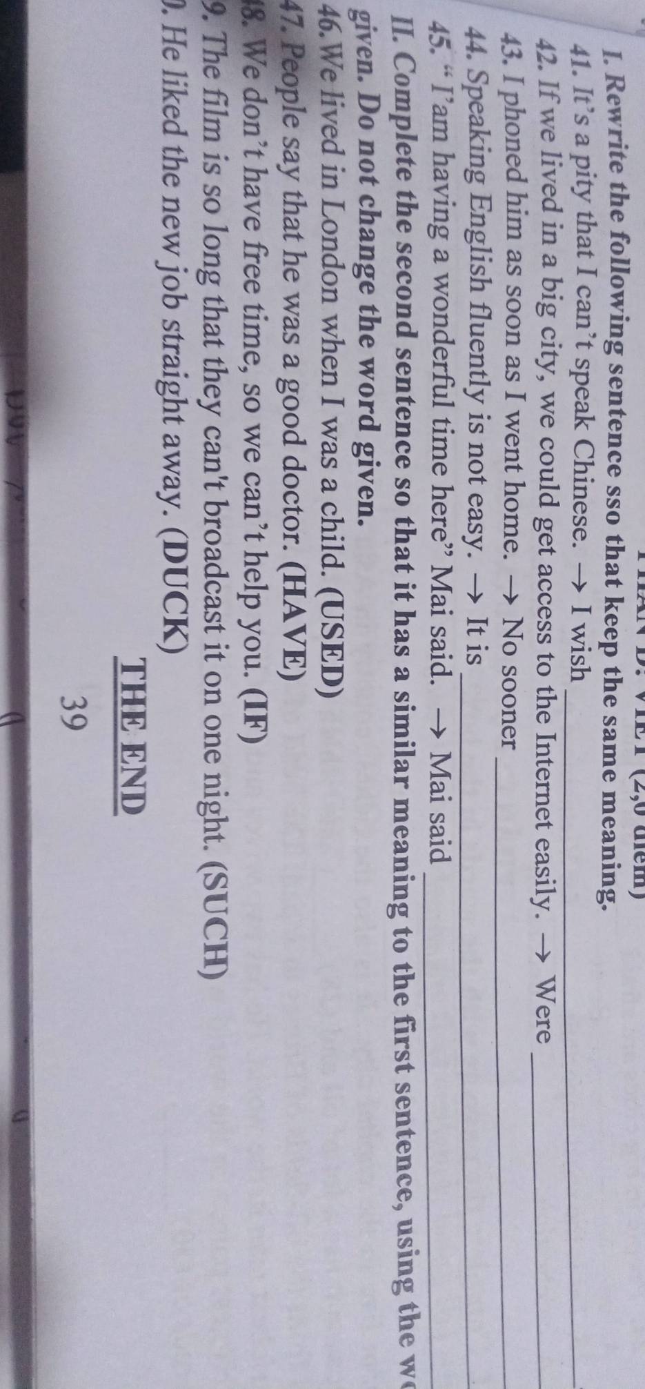 D: VIE T (2,0 dễm) 
I. Rewrite the following sentence sso that keep the same meaning. 
41. It’s a pity that I can’t speak Chinese. → I wish_ 
42. If we lived in a big city, we could get access to the Internet easily. → Were_ 
43. I phoned him as soon as I went home. → No sooner_ 
44. Speaking English fluently is not easy. → It is_ 
45. “ I’am having a wonderful time here” Mai said. → Mai said_ 
II. Complete the second sentence so that it has a similar meaning to the first sentence, using the w 
given. Do not change the word given. 
46.We lived in London when I was a child. (USED) 
47. People say that he was a good doctor. (HAVE) 
48. We don’t have free time, so we can’t help you. (IF) 
9. The film is so long that they can't broadcast it on one night. (SUCH) 
. He liked the new job straight away. (DUCK) 
THE END 
39