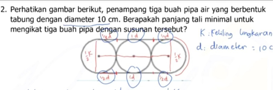 Perhatikan gambar berikut, penampang tiga buah pipa air yang berbentuk 
tabung dengan diameter 10 cm. Berapakah panjang tali minimal untuk 
mengikat tiga buah pipa dengan susunan tersebut?