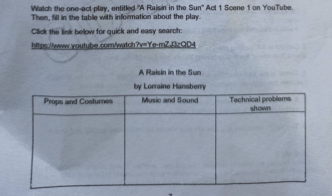 Watch the one-act play, entitled 'A Raisin in the Sun' Act 1 Scene 1 on YouTube. 
Then, fill in the table with information about the play. 
Click the link below for quick and easy search: 
https://www.youtube.com/watch ?v=Ye-mZJ3zQD4 
A Raisin in the Sun 
by Lorraine Hansberry