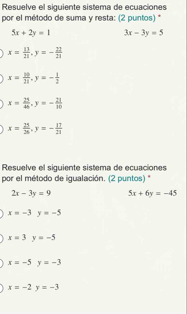 Resuelve el siguiente sistema de ecuaciones
por el método de suma y resta: (2 puntos) *
5x+2y=1
3x-3y=5
x= 13/21 , y=- 22/21 
x= 10/21 , y=- 1/2 
x= 25/46 , y=- 21/10 
x= 25/26 , y=- 17/21 
Resuelve el siguiente sistema de ecuaciones
por el método de igualación. (2 puntos) *
2x-3y=9
5x+6y=-45
x=-3y=-5
x=3y=-5
x=-5y=-3
x=-2y=-3