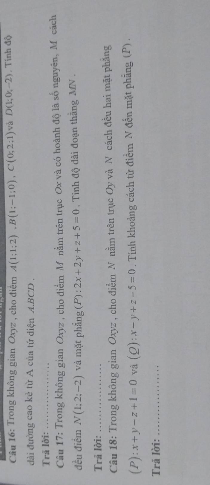 Trong không gian Oxyz , cho điểm A(1;1;2), B(1;-1;0), C(0;2;1) và D(1;0;-2). Tính độ 
đài đường cao kẻ từ A của tứ diện A. BCD. 
Trã lời:_ 
Câu 17: Trong không gian Oxyz , cho điểm M nằm trên trục Ox và có hoành độ là số nguyên, Mô cách 
đều điểm N(1;2;-2) và mặt phẳng (P) : 2x+2y+z+5=0. Tinh độ dài đoạn thăng MN. 
Trả lời:_ 
Câu 18: Trong không gian Oxyz , cho điểm N nằm trên trục Oy và N cách đều hai mặt phăng
(P):x+y-z+1=0 và (0 2): x-y+z-5=0. Tính khoảng cách từ điểm N đến mặt phẳng (P) . 
Trả lời:_