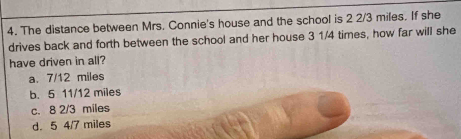 The distance between Mrs. Connie's house and the school is 2 2/3 miles. If she
drives back and forth between the school and her house 3 1/4 times, how far will she
have driven in all?
a. 7/12 miles
b. 5 11/12 miles
c. 8 2/3 miles
d. 5 4/7 miles