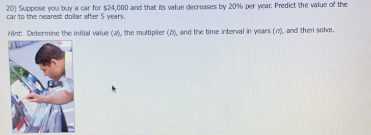 Suppose you buy a car for $24,000 and that its value decreases by 20% per year. Predict the value of the 
car to the nearest dollar after 5 years. 
Hint: Determine the initial value (a), the multiplier (b), and the time interval in years (n), and then solve.