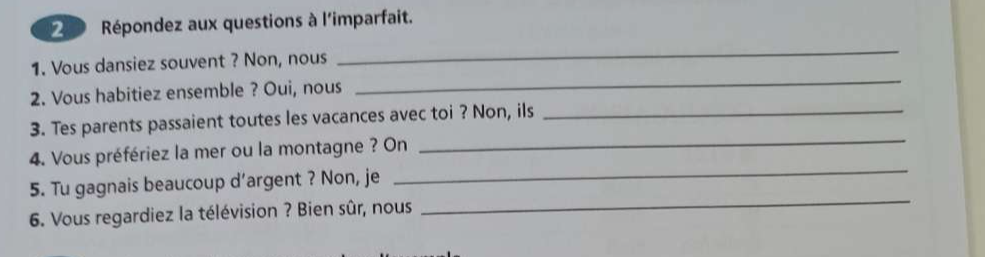 Répondez aux questions à l'imparfait. 
1. Vous dansiez souvent ? Non, nous 
_ 
2. Vous habitiez ensemble ? Oui, nous 
_ 
_ 
3. Tes parents passaient toutes les vacances avec toi ? Non, ils_ 
_ 
4. Vous préfériez la mer ou la montagne ? On 
_ 
5. Tu gagnais beaucoup d’argent ? Non, je 
6. Vous regardiez la télévision ? Bien sûr, nous