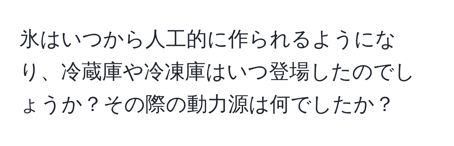 氷はいつから人工的に作られるようになり、冷蔵庫や冷凍庫はいつ登場したのでしょうか？その際の動力源は何でしたか？