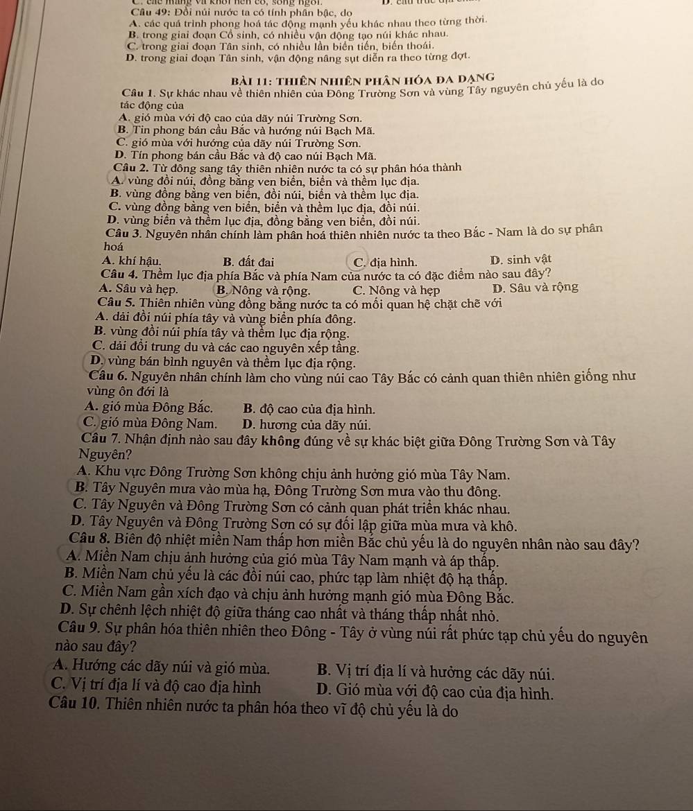 Đổi núi nước ta có tính phần bậc, dọ
A. các quá trình phong hoá tác động mạnh yếu khác nhau theo từng thời.
B. trong giai đoạn Cổ sinh, có nhiều vận động tạo núi khác nhau.
C. trong giai đoạn Tân sinh, có nhiều lần biển tiến, biến thoái.
D. trong giai đoạn Tân sinh, vận động nâng sụt diễn ra theo từng đợt.
Bài 11: thiên nhiên phân hóa đa đạng
Câu 1. Sự khác nhau về thiên nhiên của Đông Trường Sơn và vùng Tây nguyên chủ yếu là do
tác động của
A. gió mùa với độ cao của dãy núi Trường Sơn.
B. Tin phong bán cầu Bắc và hướng núi Bạch Mã.
C. gió mùa với hướng của dãy núi Trường Sơn.
D. Tín phong bán cầu Bắc và độ cao núi Bạch Mã.
Câu 2. Từ đông sang tây thiên nhiên nước ta có sự phân hóa thành
A. vùng đồi núi, đồng bằng ven biển, biển và thềm lục địa.
B. vùng đồng bằng ven biển, đồi núi, biển và thềm lục địa.
C. vùng đồng bằng ven biển, biển và thềm lục địa, đồi núi.
D. vùng biển và thềm lục địa, đồng bằng ven biển, đồi núi.
Câu 3. Nguyên nhân chính làm phân hoá thiên nhiên nước ta theo Bắc - Nam là do sự phân
hoá
A. khí hậu. B. đất đai C. địa hình. D. sinh vật
Câu 4. Thềm lục địa phía Bắc và phía Nam của nước ta có đặc điểm nào sau đây?
A. Sâu và hẹp. B. Nông và rộng. C. Nông và hẹp D. Sâu và rộng
Câu 5. Thiên nhiên vùng đồng bằng nước ta có mối quan hệ chặt chẽ với
A. dải đồi núi phía tây và vùng biển phía đông.
B. vùng đồi núi phía tây và thềm lục địa rộng.
C. dải đổi trung du và các cao nguyên xếp tầng.
D. vùng bán bình nguyên và thềm lục địa rộng.
Câu 6. Nguyên nhân chính làm cho vùng núi cao Tây Bắc có cảnh quan thiên nhiên giống như
vùng ôn đới là
A. gió mùa Đông Bắc. B. độ cao của địa hình.
C. gió mùa Đông Nam. D. hương của dãy núi.
Câu 7. Nhận định nào sau đây không đúng về sự khác biệt giữa Đông Trường Sơn và Tây
Nguyên?
A. Khu vực Đông Trường Sơn không chịu ảnh hưởng gió mùa Tây Nam.
B. Tây Nguyên mưa vào mùa hạ, Đông Trường Sơn mưa vào thu đông.
C. Tây Nguyên và Đông Trường Sơn có cảnh quan phát triển khác nhau.
D. Tây Nguyên và Đông Trường Sơn có sự đối lập giữa mùa mưa và khô.
Câu 8. Biên độ nhiệt miền Nam thấp hơn miền Bắc chủ yếu là do nguyên nhân nào sau đây?
A. Miền Nam chịu ảnh hưởng của gió mùa Tây Nam mạnh và áp thấp.
B. Miền Nam chủ yếu là các đồi núi cao, phức tạp làm nhiệt độ hạ thấp.
C. Miền Nam gần xích đạo và chịu ảnh hưởng mạnh gió mùa Động Bắc.
D. Sự chênh lệch nhiệt độ giữa tháng cao nhất và tháng thấp nhất nhỏ.
Câu 9. Sự phân hóa thiên nhiên theo Đông - Tây ở vùng núi rất phức tạp chủ yếu do nguyên
nào sau đây?
A. Hướng các dãy núi và gió mùa. B. Vị trí địa lí và hưởng các dãy núi.
C. Vị trí địa lí và độ cao địa hình D. Gió mùa với độ cao của địa hình.
Câu 10. Thiên nhiên nước ta phân hóa theo vĩ độ chủ yếu là do