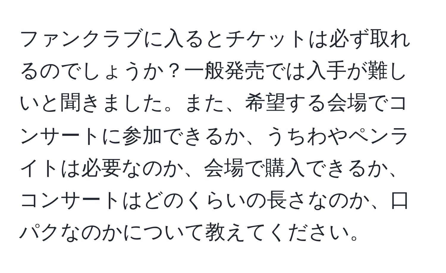 ファンクラブに入るとチケットは必ず取れるのでしょうか？一般発売では入手が難しいと聞きました。また、希望する会場でコンサートに参加できるか、うちわやペンライトは必要なのか、会場で購入できるか、コンサートはどのくらいの長さなのか、口パクなのかについて教えてください。