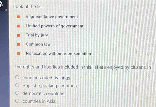 Look at the list:
Representative government
Limited powers of government
Trial by jury
Common law
No taxation without representation
The rights and liberties included in this list are enjoyed by citizens in
countries ruled by kings.
English-speaking countries.
democratic countries.
countries in Asia.