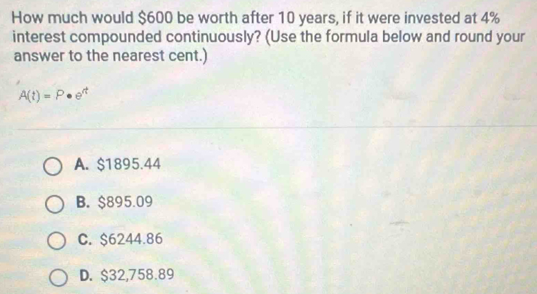 How much would $600 be worth after 10 years, if it were invested at 4%
interest compounded continuously? (Use the formula below and round your
answer to the nearest cent.)
A(t)=P· e^(rt)
A. $1895.44
B. $895.09
C. $6244.86
D. $32,758.89