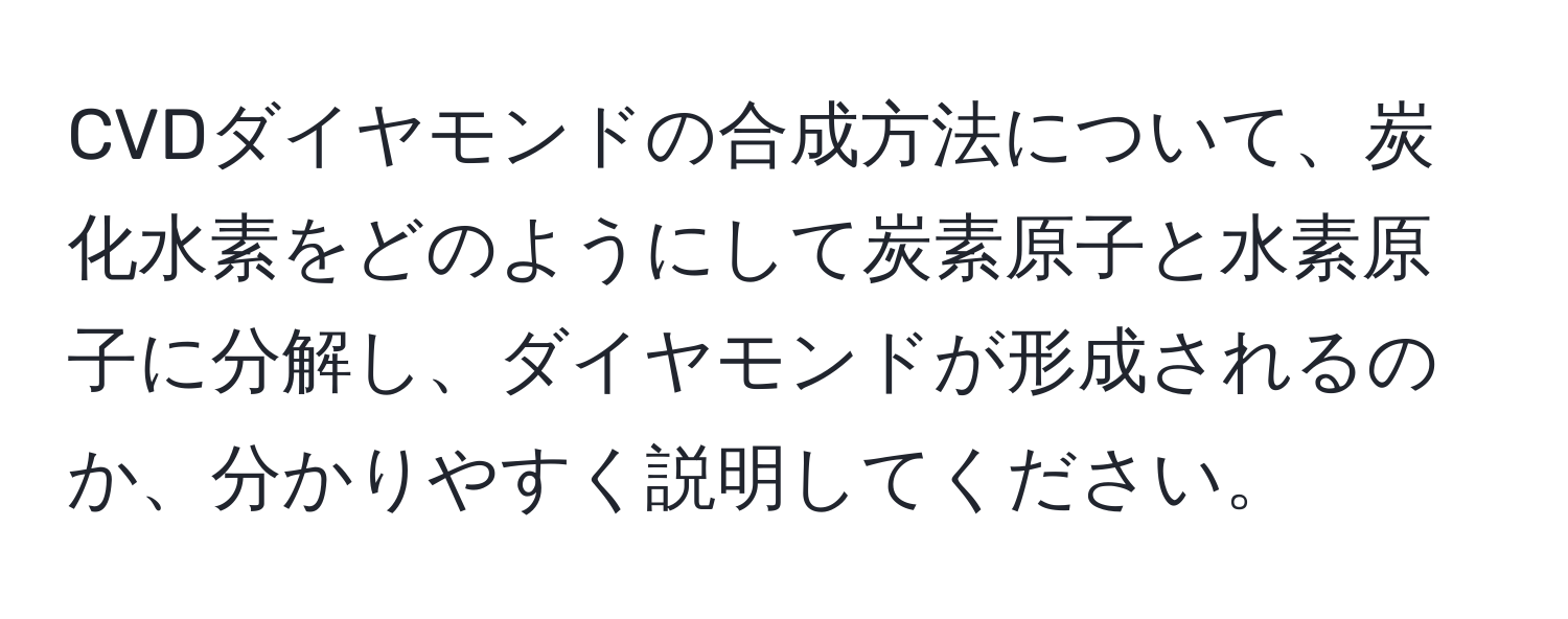 CVDダイヤモンドの合成方法について、炭化水素をどのようにして炭素原子と水素原子に分解し、ダイヤモンドが形成されるのか、分かりやすく説明してください。