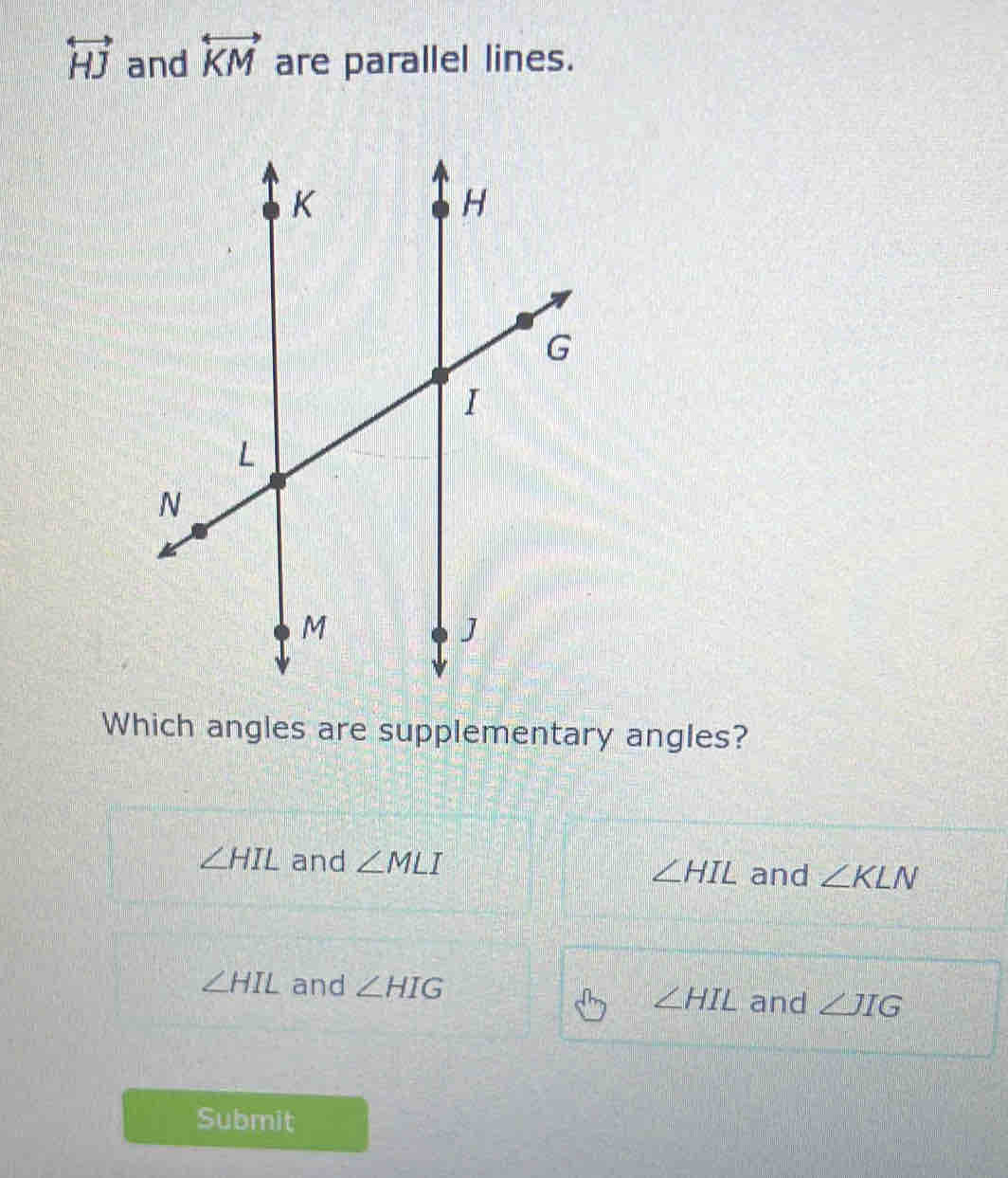 overleftrightarrow HJ and overleftrightarrow KM are parallel lines.
Which angles are supplementary angles?
∠ HIL and ∠ MLI ∠ HIL and ∠ KLN
∠ HIL and ∠ HIG
∠ HIL and ∠ JIG
Submit