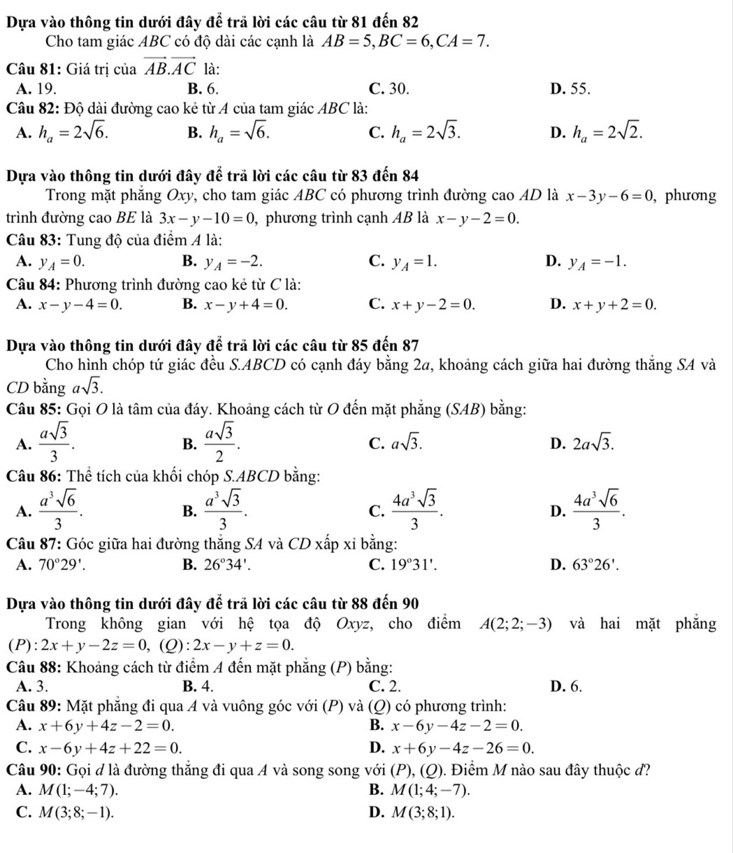 Dựa vào thông tin dưới đây để trả lời các câu từ 81 đến 82
Cho tam giác ABC có độ dài các cạnh là AB=5,BC=6,CA=7.
Câu 81: Giá trị của vector AB.vector AC là:
A. 19. B. 6. C. 30. D. 55.
Câu 82: Độ dài đường cao kẻ từ A của tam giác ABC là:
A. h_a=2sqrt(6). h_a=sqrt(6). C. h_a=2sqrt(3). D. h_a=2sqrt(2).
B.
Dựa vào thông tin dưới đây dwidehat e trả lời các câu từ 83 đến 84
Trong mặt phẳng Oxy, cho tam giác ABC có phương trình đường cao AD là x-3y-6=0 , phương
trình đường cao BE là 3x-y-10=0 , phương trình cạnh AB là x-y-2=0.
Câu 83: Tung độ của điểm A là:
A. y_A=0. B. y_A=-2. C. y_A=1. D. y_A=-1.
Câu 84: Phương trình đường cao kẻ từ C là:
A. x-y-4=0. B. x-y+4=0. C. x+y-2=0. D. x+y+2=0.
Dựa vào thông tin dưới đây để trã lời các câu từ 85 đến 87
Cho hình chóp tứ giác đều S.ABCD có cạnh đáy bằng 2a, khoảng cách giữa hai đường thẳng SA và
CD bằng asqrt(3).
Câu 85: Gọi O là tâm của đáy. Khoảng cách từ O đến mặt phẳng (SAB) bằng:
A.  asqrt(3)/3 .  asqrt(3)/2 . asqrt(3). D. 2asqrt(3).
B.
C.
Câu 86: Thể tích của khối chóp S.ABCD bằng:
A.  a^3sqrt(6)/3 .  a^3sqrt(3)/3 .  4a^3sqrt(3)/3 .  4a^3sqrt(6)/3 .
B.
C.
D.
Câu 87: Góc giữa hai đường thắng SA và CDxhat ap Y i bằng:
A. 70°29'. B. 26°34'. C. 19°31'. D. 63°26'.
Dựa vào thông tin dưới đây để trả lời các câu từ 88 đến 90
Trong không gian với hệ tọa độ Oxyz, cho điểm A(2;2;-3) và hai mặt phẳng
(P): 2x+y-2z=0, ,(Q): 2x-y+z=0.
Câu 88: Khoảng cách từ điểm A đến mặt phẳng (P) bằng:
A. 3. B. 4. C. 2. D. 6.
Câu 89: Mặt phẳng đi qua A và vuông góc với (P) và (Q) có phương trình:
A. x+6y+4z-2=0. B. x-6y-4z-2=0.
C. x-6y+4z+22=0. D. x+6y-4z-26=0.
Câu 90: Gọi đ là đường thắng đi qua A và song song với (P),(Q) ). Điểm M nào sau đây thuộc d?
A. M(1;-4;7). B. M(1;4;-7).
C. M(3;8;-1). D. M(3;8;1).