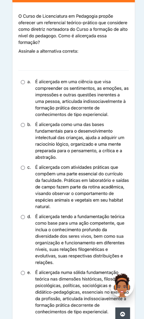 Curso de Licenciatura em Pedagogia propõe
oferecer um referencial teórico-prático que considere
como diretriz norteadora do Curso a formação de alto
nível do pedagogo. Como é alicerçada essa
formação?
Assinale a alternativa correta:
a. É alicerçada em uma ciência que visa
compreender os sentimentos, as emoções, as
impressões e outras questões inerentes a
uma pessoa, articulada indissociavelmente à
formação prática decorrente de
conhecimentos de tipo experiencial.
b. É alicerçada como uma das bases
fundamentais para o desenvolvimento
intelectual das crianças, ajuda a adquirir um
raciocínio lógico, organizado e uma mente
preparada para o pensamento, a crítica e a
abstração.
c. É alicerçada com atividades práticas que
compõem uma parte essencial do currículo
da faculdade. Práticas em laboratório e saídas
de campo fazem parte da rotina acadêmica,
visando observar o comportamento de
espécies animais e vegetais em seu habitat
natural.
d. É alicerçada tendo a fundamentação teórica
como base para uma ação competente, que
inclua o conhecimento profundo da
diversidade dos seres vivos, bem como sua
organização e funcionamento em diferentes
níveis, suas relações filogenéticas e
evolutivas, suas respectivas distribuições e
relações.
e. É alicerçada numa sólida fundamentação
teórica nas dimensões históricas, filosó
psicológicas, políticas, sociológicas e
didático-pedagógicas, essenciais no exer 0
da profissão, articulada indissociavelmente à
formação prática decorrente de
conhecimentos de tipo experiencial.