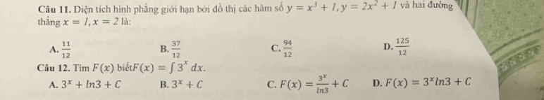 Diện tích hình phẳng giới hạn bởi đồ thị các hàm số y=x^3+1, y=2x^2+1 và hai đường
thẳng x=1, x=2 là:
A.  11/12   37/12  C.  94/12   125/12 
B.
D.
Câu 12. Tìm F(x) biết F(x)=∈t 3^xdx.
A. 3^x+ln 3+C B. 3^x+C C. F(x)= 3^x/ln 3 +C D. F(x)=3^xln 3+C