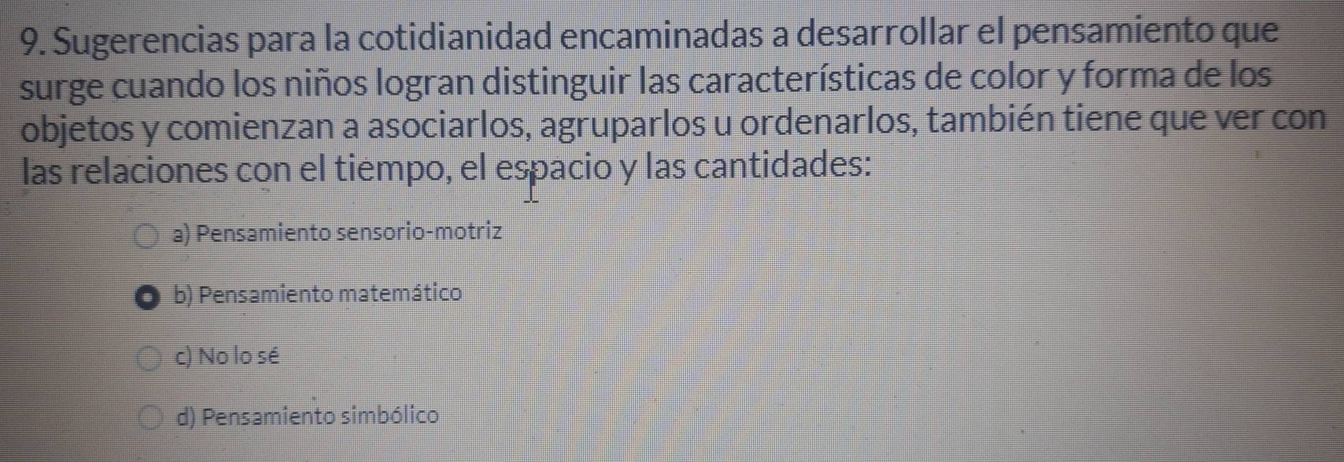 Sugerencias para la cotidianidad encaminadas a desarrollar el pensamiento que
surge cuando los niños logran distinguir las características de color y forma de los
objetos y comienzan a asociarlos, agruparlos u ordenarlos, también tiene que ver con
las relaciones con el tiempo, el espacio y las cantidades:
a) Pensamiento sensorio-motriz
b) Pensamiento matemático
c) No lo sé
d) Pensamiento simbólico