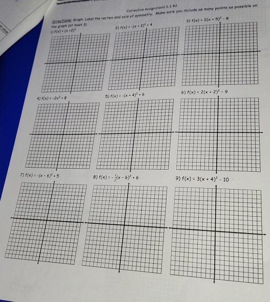 Corrective Assignment S.I #2
the graph (at least 3) Directions, Graph. Label the vertex and axis of symmetry. Make sure you include as many points as possible on
f(x)=2(x+5)^2-8
f(x)=-2x^2+8 f(x)=-(x+4)^2+6 6) f(x)=2(x+2)^2-9
7) f(x)=-(x-6)^2+5 8) f(x)=- 1/2 (x-6)^2+6 9) f(x)=3(x+4)^2-10