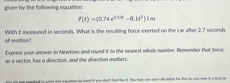 given by the following equation:
vector r(t)=(0.74e^(0.53t)-0.1t^2)hat im
With t measured in seconds. What is the resulting force exerted on the car after 2.7 seconds
of motion? 
Express your answer in Newtons and round it to the nearest whole number. Remember that force, 
as a vector, has a direction, and the direction matters. 
You are not required to solve this equation by hand if you don't feel like it. You may use your calculator for this (as you may in a test) or