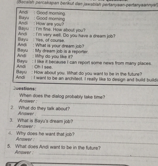 (Bacalah percakapan berikut dan jawablah pertanyaan-pertanyaannyal) 
Andi : Good morning. 
Bayu : Good morning 
Andi : How are you? 
Bayu : I'm fine. How about you? 
Andi : I'm very well. Do you have a dream job? 
Bayu : Yes, of course. 
Andi : What is your dream job? 
Bayu : My dream job is a reporter. 
Andi : Why do you like it? 
Bayu : I like it because I can report some news from many places. 
Andi : Oh I see. 
Bayu : How about you. What do you want to be in the future? 
Andi ; I want to be an architect. I really like to design and build buildi 
Questions: 
When does the dialog probably take time? 
Answer : 
_ 
2. What do they talk about? 
Answer _ 
3. What is Bayu's dream job? 
Answer :_ 
4. Why does he want that job? 
Answer _ 
5. What does Andi want to be in the future? 
Answer :_