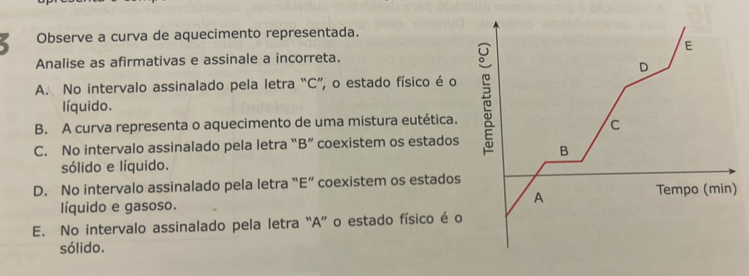 Observe a curva de aquecimento representada.
E
Analise as afirmativas e assinale a incorreta.
D
A. No intervalo assinalado pela letra “C”, o estado físico é o
líquido.
B. A curva representa o aquecimento de uma mistura eutética.
C
C. No intervalo assinalado pela letra “B” coexistem os estados
B
sólido e líquido.
D. No intervalo assinalado pela letra “E” coexistem os estados
A
Tempo (min)
líquido e gasoso.
E. No intervalo assinalado pela letra “A” o estado físico é o
sólido.