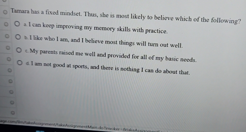 Tamara has a fixed mindset. Thus, she is most likely to believe which of the following?
a. I can keep improving my memory skills with practice.
b. I like who I am, and I believe most things will turn out well.
c. My parents raised me well and provided for all of my basic needs.
d. I am not good at sports, and there is nothing I can do about that.
age.com/ilm/takeAssignment/takeAssignmentMain.do?invoker=&takeAssignm