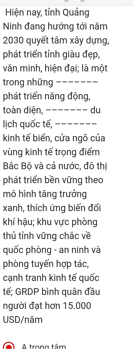 Hiện nay, tỉnh Quảng 
Ninh đang hướng tới năm
2030 quyết tâm xây dựng, 
phát triển tỉnh giàu đẹp, 
văn minh, hiện đại; là một 
trong những_ 
phát triển năng động, 
toàn diện, _du 
lịch quốc tế,_ 
kinh tế biển, cửa ngõ của 
vùng kinh tế trọng điểm 
Bắc Bộ và cả nước, đô thị 
phát triển bền vững theo 
mô hình tăng trưởng 
xanh, thích ứng biến đổi 
khí hậu; khu vực phòng 
thủ tỉnh vững chắc về 
quốc phòng - an ninh và 
phòng tuyến hợp tác, 
cạnh tranh kinh tế quốc 
tế; GRDP bình quân đầu 
người đạt hơn 15.000
USD/năm 
A trong tâm