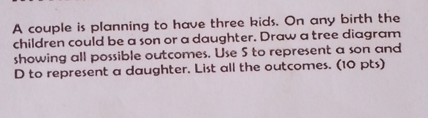 A couple is planning to have three kids. On any birth the 
children could be a son or a daughter. Draw a tree diagram 
showing all possible outcomes. Use S to represent a son and
D to represent a daughter. List all the outcomes. (10 pts)