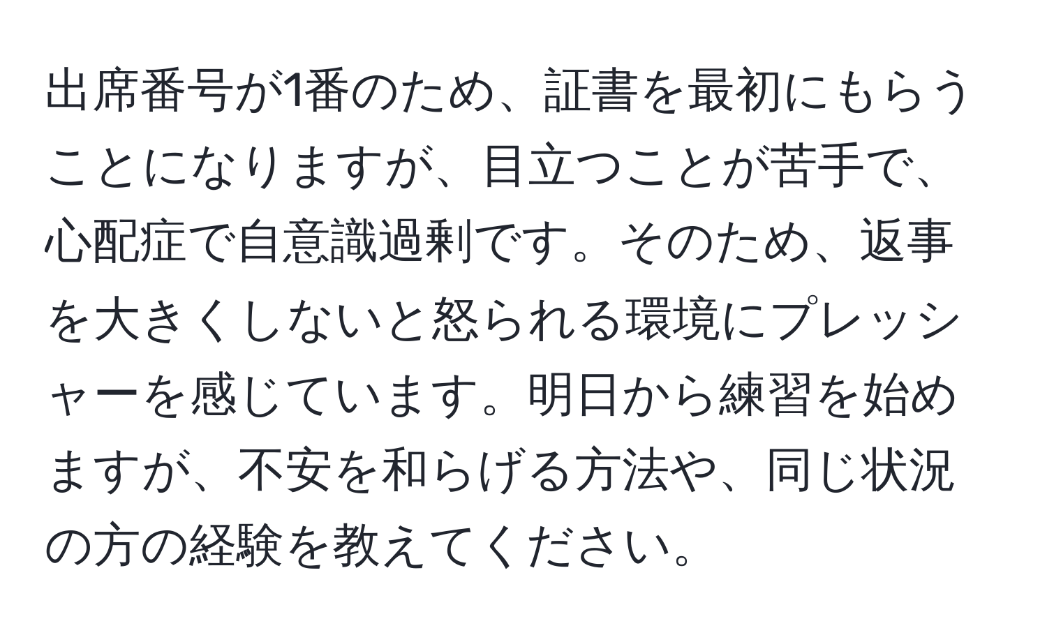 出席番号が1番のため、証書を最初にもらうことになりますが、目立つことが苦手で、心配症で自意識過剰です。そのため、返事を大きくしないと怒られる環境にプレッシャーを感じています。明日から練習を始めますが、不安を和らげる方法や、同じ状況の方の経験を教えてください。