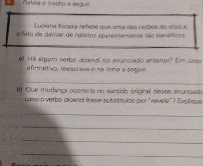 Releia o trecho a seguir 
Luciana Kotaka reflete que uma das razões do vísio é 
o fato de derivar de hábitos aparentemente tão benéficos. 
a) Há algum verbo dicendi no enunciado anterior? Em caso 
afirmativo, reescreva o na linha a segulir. 
_ 
b) Que mudança ocorreria no sentido original desse enuncias 
caso o verbo dicendí fosse substituído por ''revels'? Explique 
_ 
_ 
_ 
_