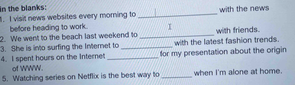 in the blanks: 
1. I visit news websites every morning to _with the news 
before heading to work. I 
2. We went to the beach last weekend to _with friends. 
3. She is into surfing the Internet to _with the latest fashion trends. 
4. I spent hours on the Internet _for my presentation about the origin 
of WWW. 
5. Watching series on Netflix is the best way to _when I'm alone at home.