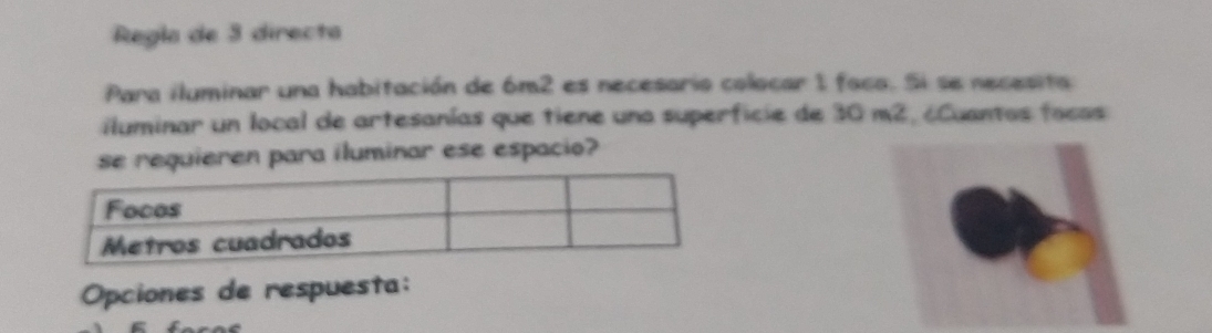 Regla de 3 directa 
Para iluminar una habitación de 6m2 es necesario colocar 1 faca. Si se necesita 
iluminar un local de artesanías que tiene una superficie de 30 m2, ¿Cuantos facas 
se requieren para iluminar ese espacio? 
Opciones de respuesta: