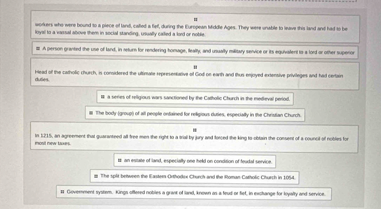 workers who were bound to a piece of land, called a fief, during the European Middle Ages. They were unable to leave this land and had to be 
loyal to a vassal above them in social standing, usually called a lord or noble. 
# A person granted the use of land, in return for rendering homage, fealty, and usually military service or its equivalent to a lord or other superior 
: 
Head of the catholic church, is considered the ultimate representative of God on earth and thus enjoyed extensive privileges and had certain 
duties. 
# a series of religious wars sanctioned by the Catholic Church in the medieval period. 
# The body (group) of all people ordained for religious duties, especially in the Christian Church. 
:: 
In 1215, an agreement that guaranteed all free men the right to a trial by jury and forced the king to obtain the consent of a council of nobles for 
most new taxes. 
# an estate of land, especially one held on condition of feudal service. 
# The split between the Eastern Orthodox Church and the Roman Catholic Church in 1054. 
# Government system. Kings offered nobles a grant of land, known as a feud or fief, in exchange for loyalty and service.