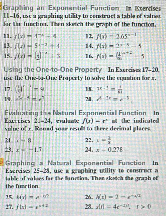 Graphing an Exponential Function In Exercises 
11-16, use a graphing utility to construct a table of values 
for the function. Then sketch the graph of the function. 
11. f(x)=4^(-x)+4 12. f(x)=2.65^(x-1)
13. f(x)=5^(x-2)+4 14. f(x)=2^(x-6)-5
15. f(x)=( 1/2 )^-x+3 16. f(x)=( 1/8 )^x+2-5
Using the One-to-One Property In Exercises 17-20, 
use the One-to-One Property to solve the equation for x. 
17. ( 1/3 )^x-3=9 18. 3^(x+3)= 1/81 
19. e^(3x-5)=e^7 20. e^(8-2x)=e^(-3)
Evaluating the Natural Exponential Function In 
Exercises 21-24 , evaluate f(x)=e^x at the indicated 
value of x. Round your result to three decimal places. 
21. x=8 22. x= 5/8 
23. x=-1.7 24. x=0.278
Graphing a Natural Exponential Function In 
Exercises 25-28, use a graphing utility to construct a 
table of values for the function. Then sketch the graph of 
the function. 
25. h(x)=e^(-x/2) 26. h(x)=2-e^(-x/2)
27. f(x)=e^(x+2) 28. s(t)=4e^(-2/t), t>0