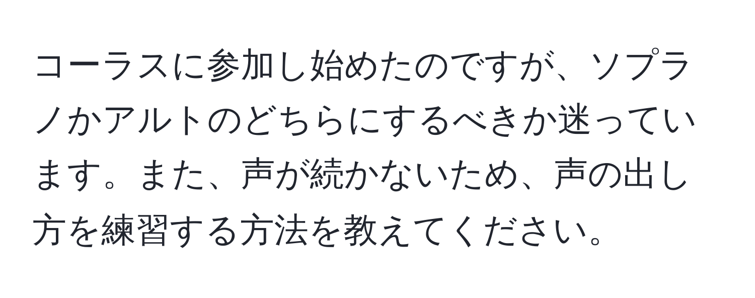 コーラスに参加し始めたのですが、ソプラノかアルトのどちらにするべきか迷っています。また、声が続かないため、声の出し方を練習する方法を教えてください。